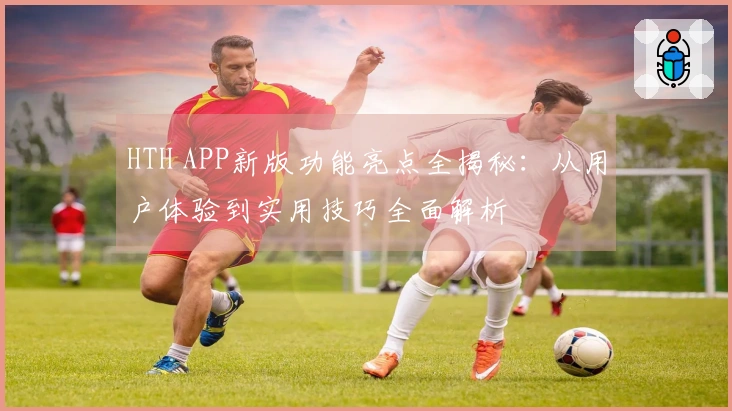 HTH APP新版功能亮点全揭秘：从用户体验到实用技巧全面解析